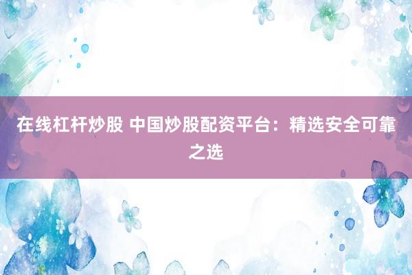 在线杠杆炒股 中国炒股配资平台：精选安全可靠之选