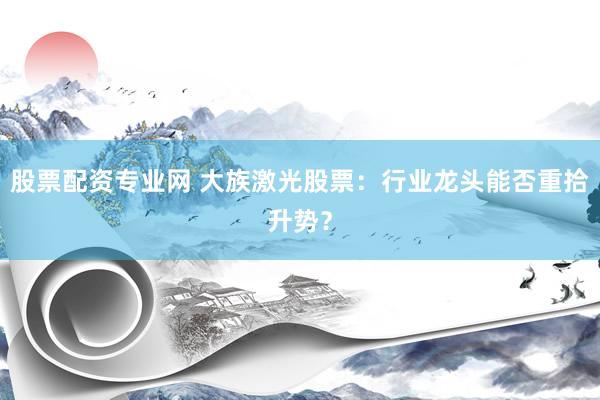股票配资专业网 大族激光股票：行业龙头能否重拾升势？