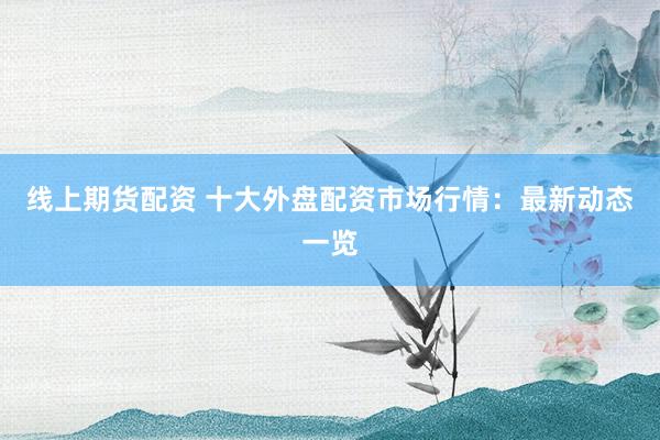 线上期货配资 十大外盘配资市场行情：最新动态一览