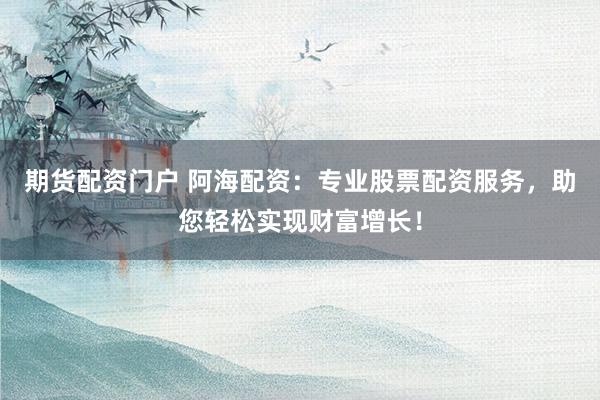 期货配资门户 阿海配资：专业股票配资服务，助您轻松实现财富增长！