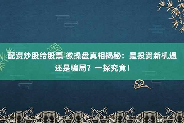 配资炒股给股票 徽操盘真相揭秘：是投资新机遇还是骗局？一探究竟！