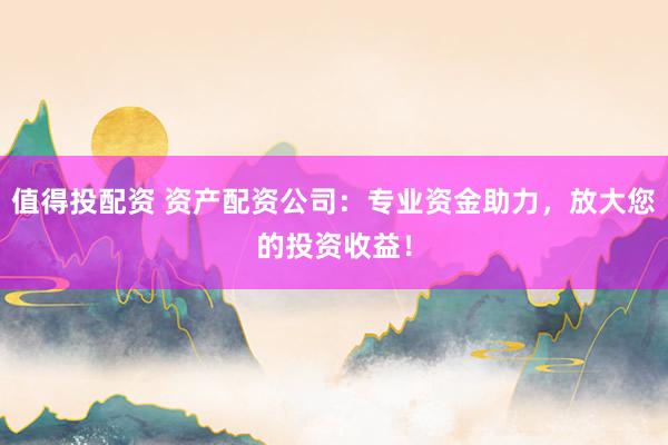 值得投配资 资产配资公司：专业资金助力，放大您的投资收益！
