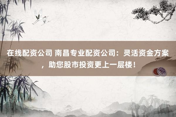在线配资公司 南昌专业配资公司：灵活资金方案，助您股市投资更上一层楼！