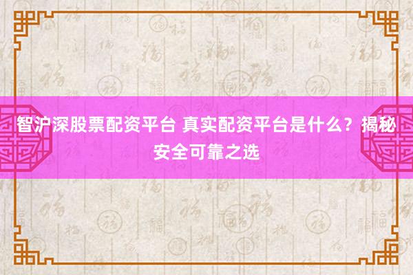 智沪深股票配资平台 真实配资平台是什么？揭秘安全可靠之选