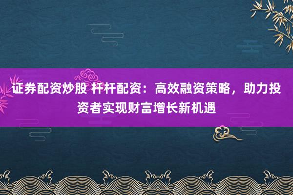 证券配资炒股 杆杆配资：高效融资策略，助力投资者实现财富增长新机遇