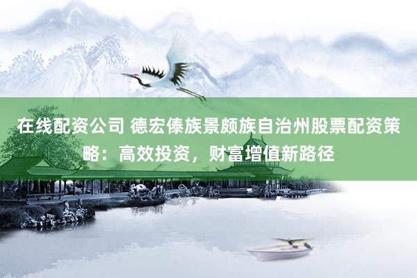 在线配资公司 德宏傣族景颇族自治州股票配资策略：高效投资，财富增值新路径