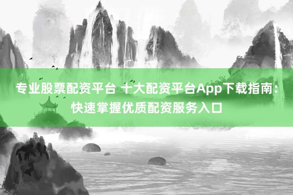 专业股票配资平台 十大配资平台App下载指南：快速掌握优质配资服务入口